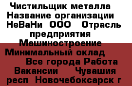 Чистильщик металла › Название организации ­ НеВаНи, ООО › Отрасль предприятия ­ Машиностроение › Минимальный оклад ­ 50 000 - Все города Работа » Вакансии   . Чувашия респ.,Новочебоксарск г.